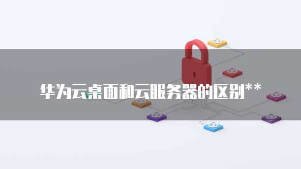 华为云桌面和云服务器的区别