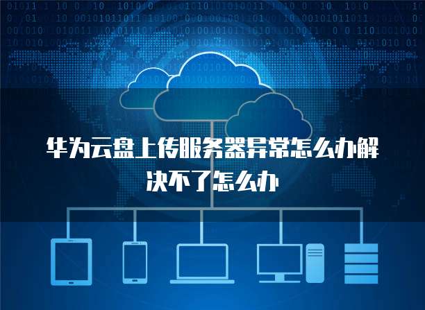 华为云盘上传服务器异常怎么办解决不了怎么办
