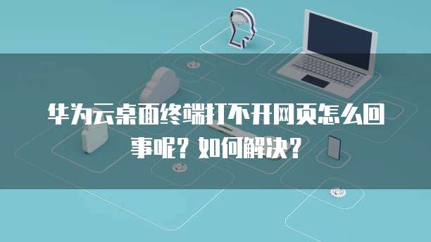 华为云桌面终端打不开网页怎么回事呢?如何解决?