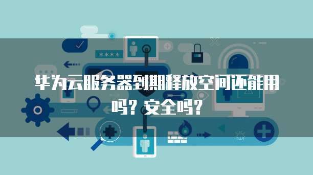 华为云服务器到期释放空间还能用吗?安全吗?