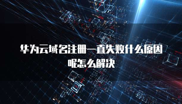 华为云域名注册一直失败什么原因呢怎么解决