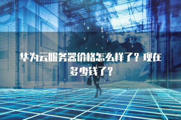 华为云服务器价格怎么样了?现在多少钱了?