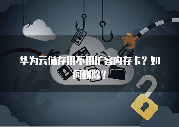 华为云储存用不用扩容内存卡？如何删除？