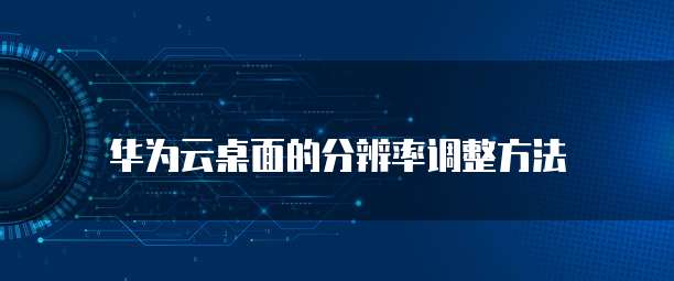 华为云桌面的分辨率调整方法