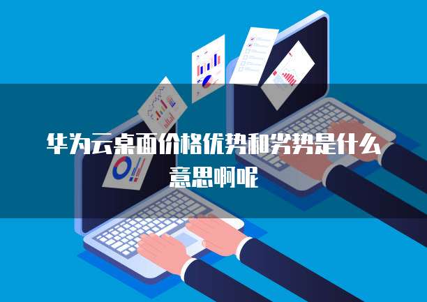 华为云桌面价格优势和劣势是什么意思啊呢