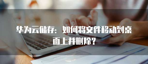 华为云储存:如何将文件移动到桌面上并删除?