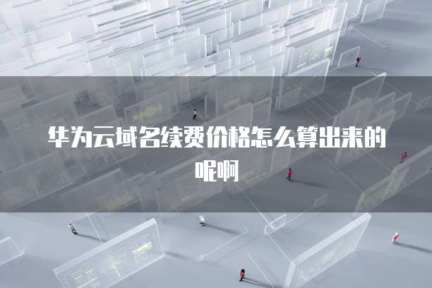 华为云域名续费价格怎么算出来的呢啊