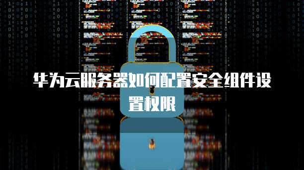 华为云服务器如何配置安全组件设置权限