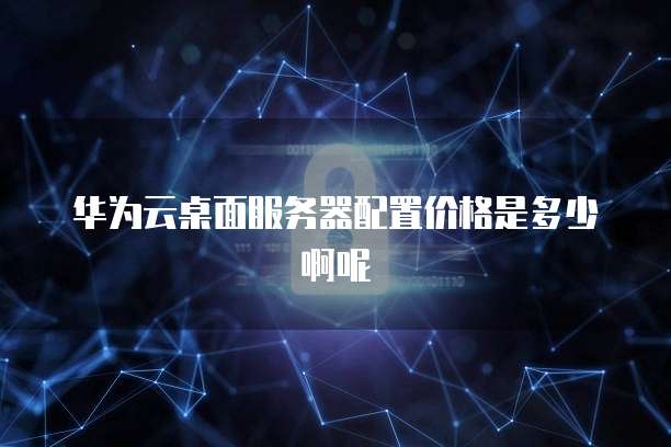 华为云桌面服务器配置价格是多少啊呢