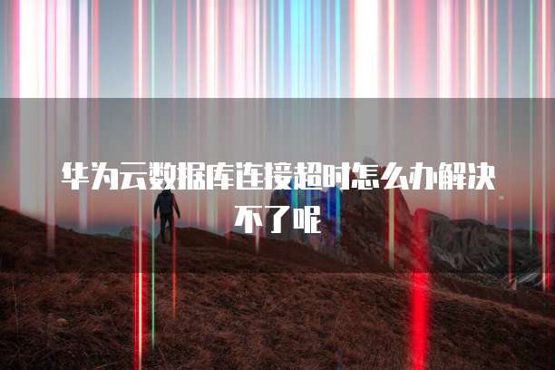 华为云数据库连接超时怎么办解决不了呢
