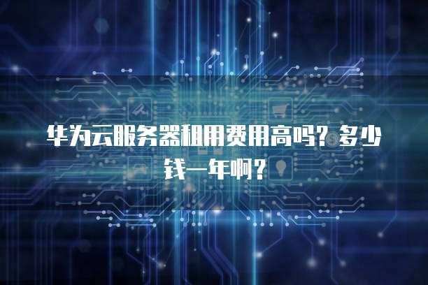 华为云服务器租用费用高吗？多少钱一年啊？