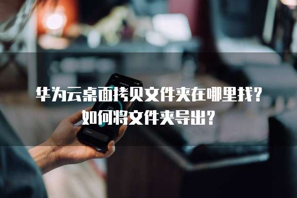 华为云桌面拷贝文件夹在哪里找?如何将文件夹导出?