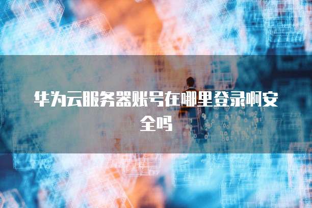 华为云服务器账号在哪里登录啊安全吗