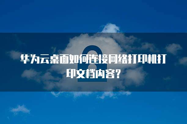华为云桌面如何连接网络打印机打印文档内容?