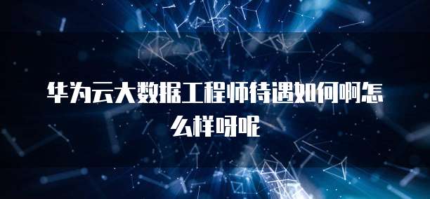 华为云大数据工程师待遇如何啊怎么样呀呢