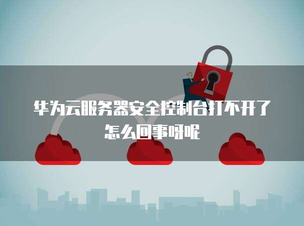 华为云服务器安全控制台打不开了怎么回事呀呢