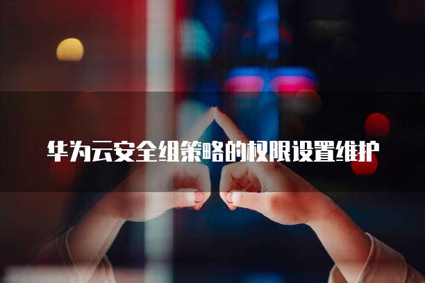 华为云安全组策略的权限设置维护