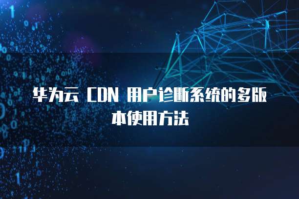 华为云 CDN 用户诊断系统的多版本使用方法