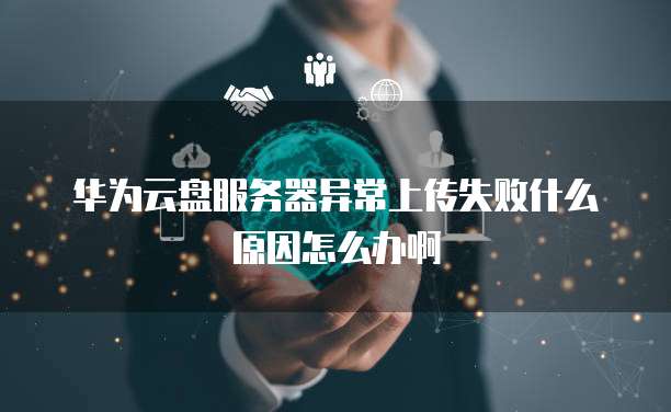 华为云盘服务器异常上传失败什么原因怎么办啊