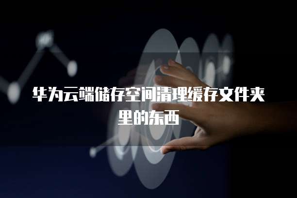华为云端储存空间清理缓存文件夹里的东西