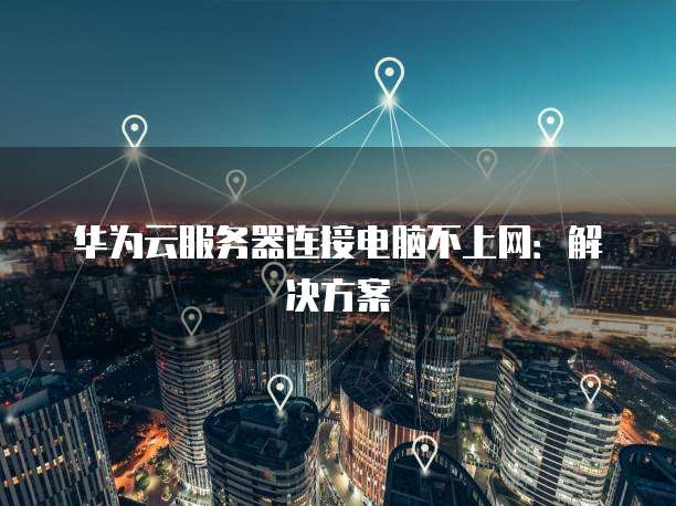 华为云服务器连接电脑不上网:解决方案