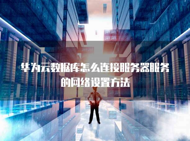 华为云数据库怎么连接服务器服务的网络设置方法