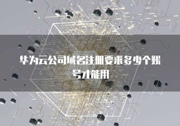 华为云公司域名注册要求多少个账号才能用