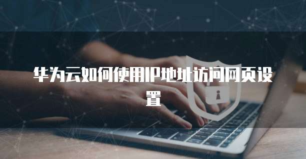 华为云如何使用IP地址访问网页设置