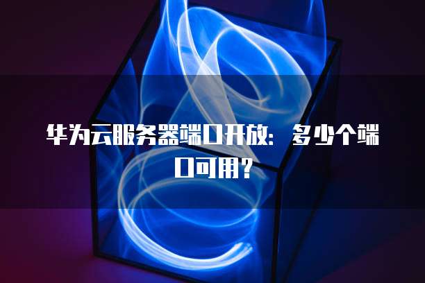 华为云服务器端口开放:多少个端口可用?