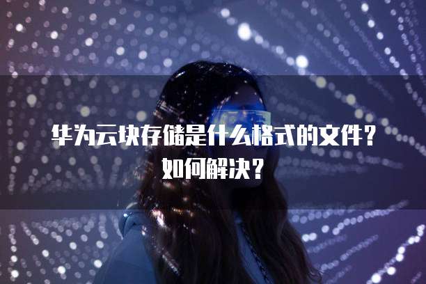 华为云块存储是什么格式的文件?如何解决?