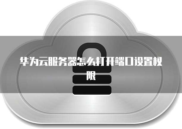 华为云服务器怎么打开端口设置权限