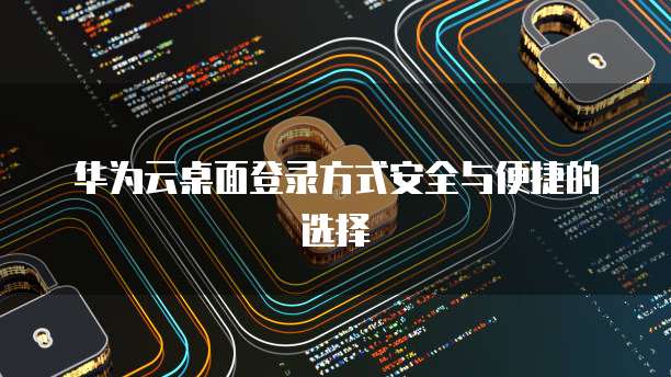 华为云桌面登录方式安全与便捷的选择