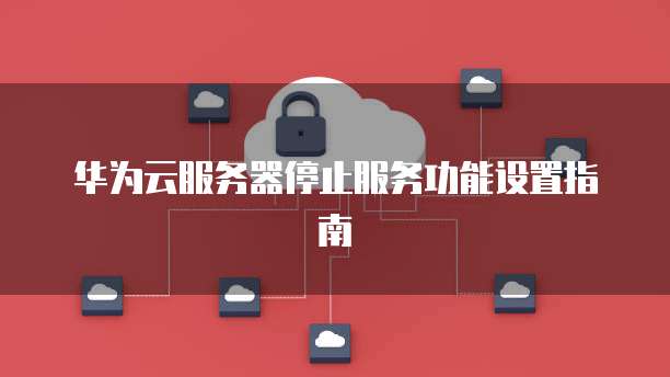华为云服务器停止服务功能设置指南
