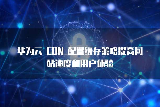 华为云 CDN 配置缓存策略提高网站速度和用户体验