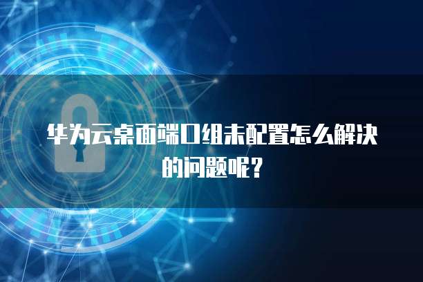 华为云桌面端口组未配置怎么解决的问题呢?