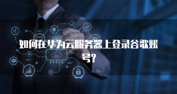 如何在华为云服务器上登录谷歌账号?