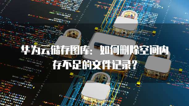 华为云储存图库:如何删除空间内存不足的文件记录?