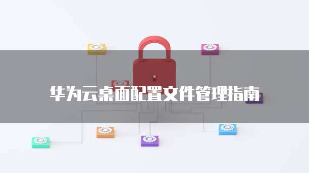 华为云桌面配置文件管理指南