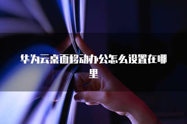 华为云桌面移动办公怎么设置在哪里