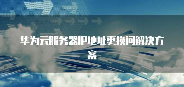 华为云服务器IP地址更换问解决方案