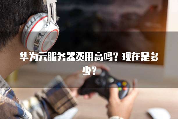 华为云服务器费用高吗?现在是多少?