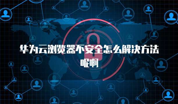 华为云浏览器不安全怎么解决方法呢啊