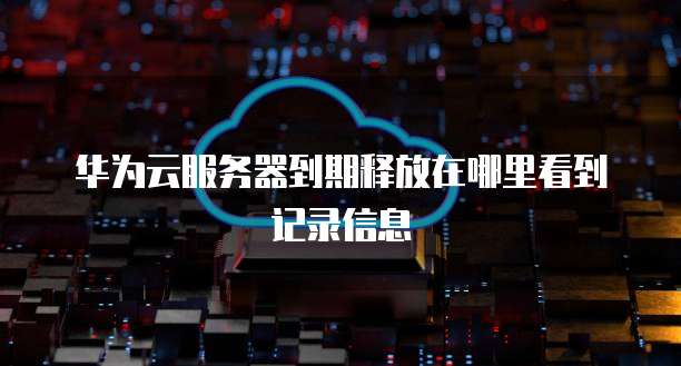 华为云服务器到期释放在哪里看到记录信息
