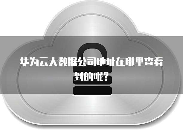 华为云大数据公司地址在哪里查看到的呢？
