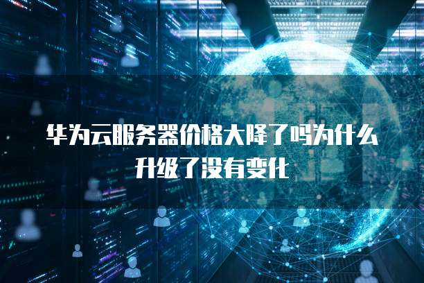 华为云服务器价格大降了吗为什么升级了没有变化