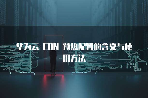 华为云 CDN 预热配置的含义与使用方法