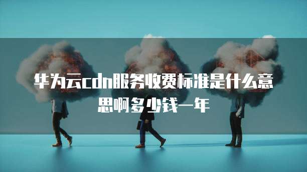 华为云cdn服务收费标准是什么意思啊多少钱一年