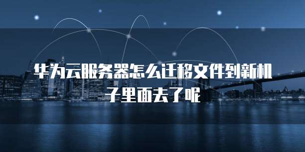 华为云服务器怎么迁移文件到新机子里面去了呢