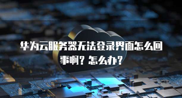 华为云服务器无法登录界面怎么回事啊?怎么办?