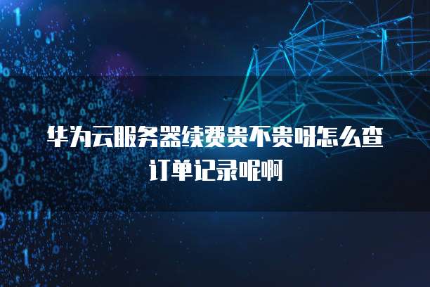 华为云服务器续费贵不贵呀怎么查订单记录呢啊
